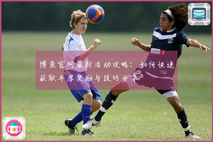 博鱼官网最新活动攻略：如何快速获取丰厚奖励与技巧分享