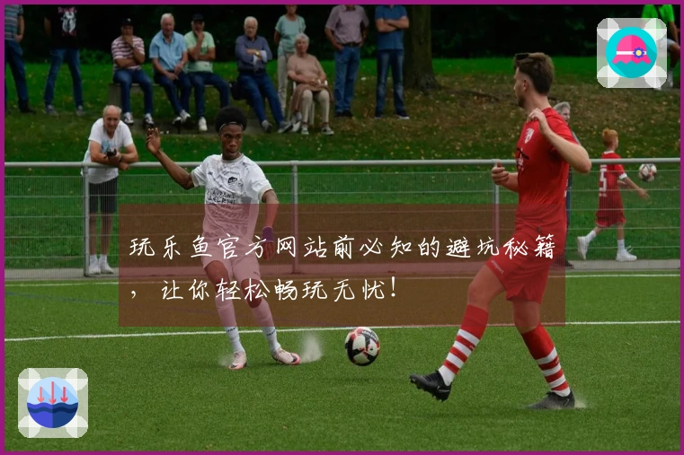 玩乐鱼官方网站前必知的避坑秘籍，让你轻松畅玩无忧！