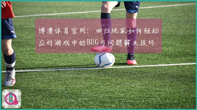 博澳体育官网：回归玩家如何轻松应对游戏中的BUG与问题解决技巧