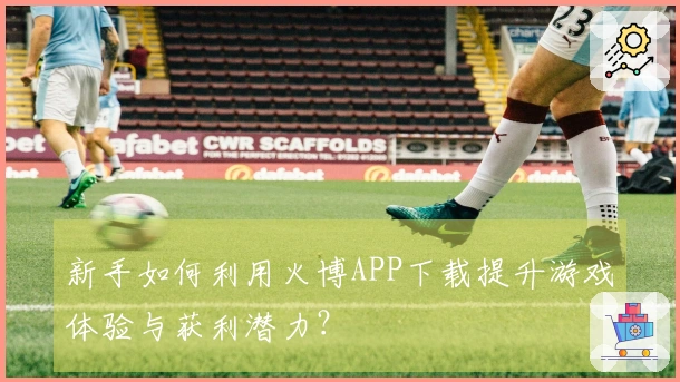 新手如何利用火博APP下载提升游戏体验与获利潜力？