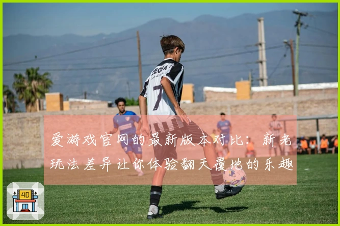 爱游戏官网的最新版本对比：新老玩法差异让你体验翻天覆地的乐趣